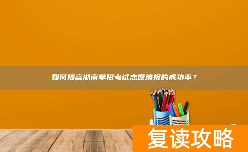 如何提高湖南单招考试志愿填报的成功率？