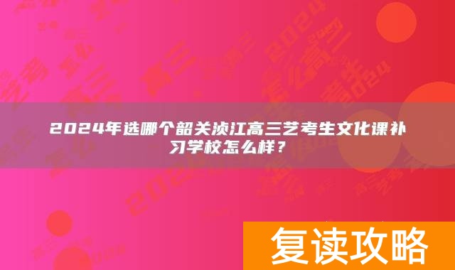 2024年选哪个韶关浈江高三艺考生文化课补习学校怎么样？