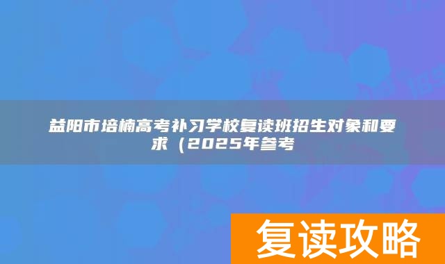 益阳市培楠高考补习学校复读班招生对象和要求（2025年参考