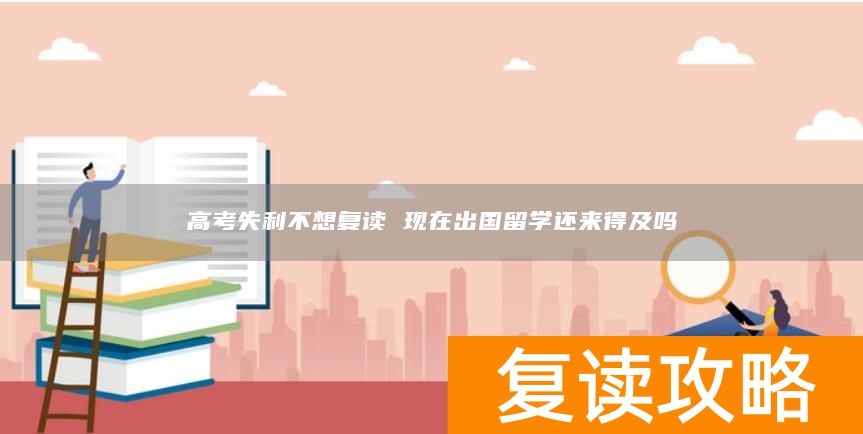 高考失利不想复读 现在出国留学还来得及吗