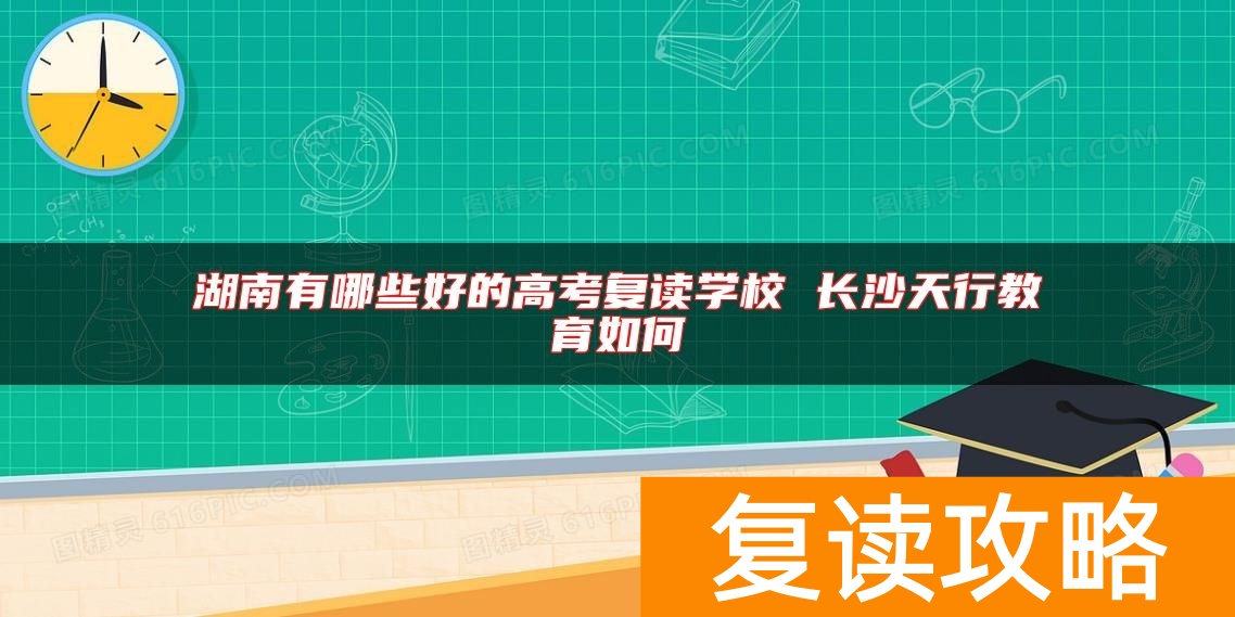 湖南有哪些好的高考复读学校 长沙天行教育如何