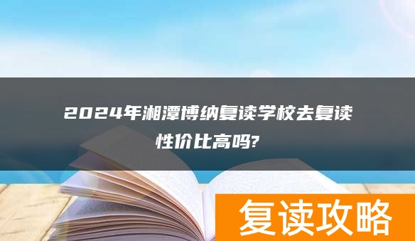 2024年湘潭博纳复读学校去复读性价比高吗?