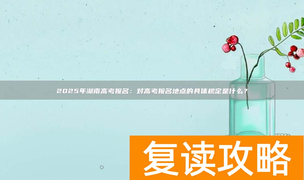 2025年湖南高考报名：对高考报名地点的具体规定是什么？