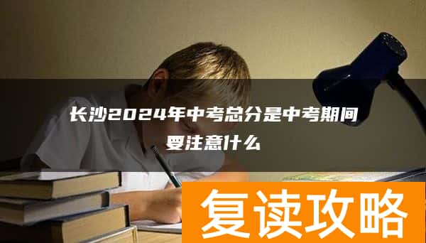 长沙2024年中考总分是中考期间要注意什么