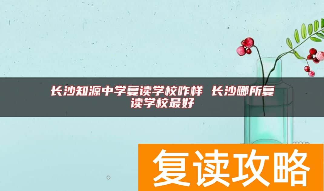 长沙知源中学复读学校咋样 长沙哪所复读学校最好