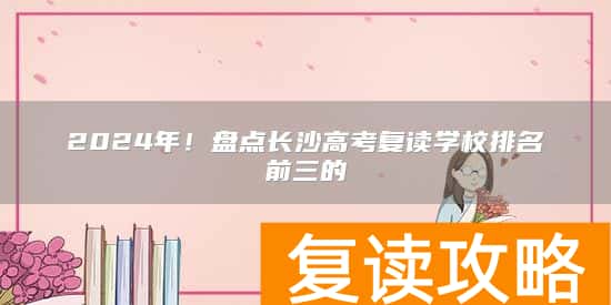 2024年！盘点长沙高考复读学校排名前三的