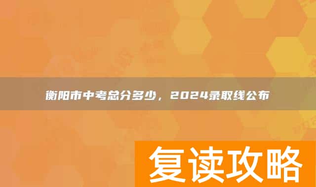 衡阳市中考总分多少，2024录取线公布
