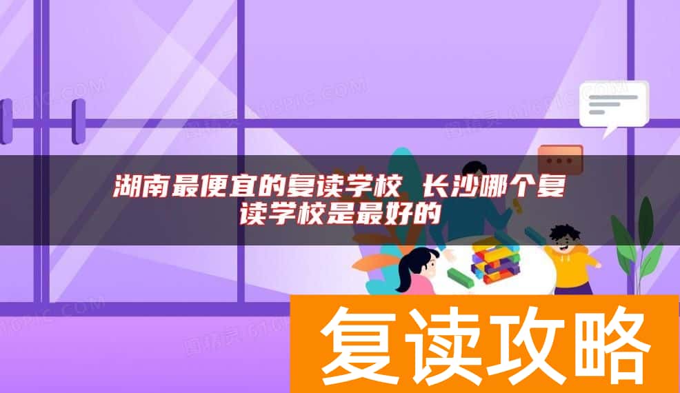 湖南最便宜的复读学校 长沙哪个复读学校是最好的