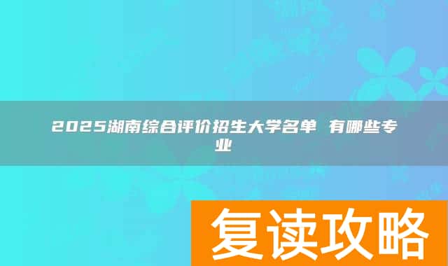 2025湖南综合评价招生大学名单 有哪些专业
