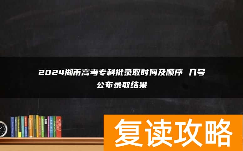 2024湖南高考专科批录取时间及顺序 几号公布录取结果