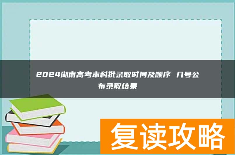 2024湖南高考本科批录取时间及顺序 几号公布录取结果