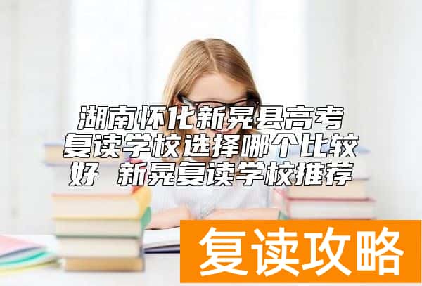 湖南怀化新晃县高考复读学校选择哪个比较好 新晃复读学校推荐
