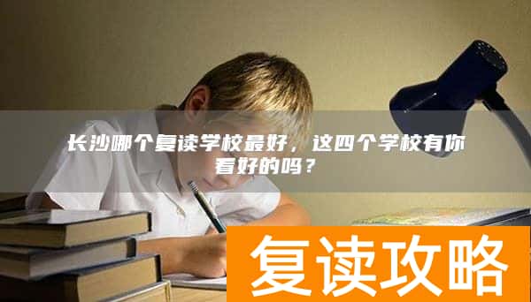 长沙哪个复读学校最好，这四个学校有你看好的吗？