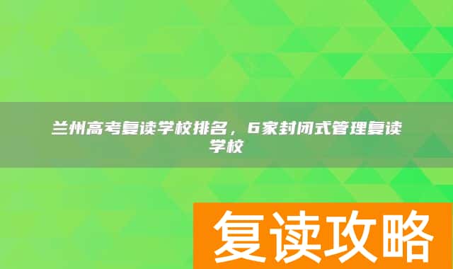 兰州高考复读学校排名，6家封闭式管理复读学校