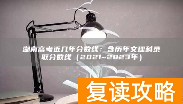 湖南高考近几年分数线：含历年文理科录取分数线（2021~2023年）